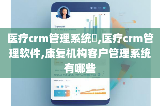 医疗crm管理系统​,医疗crm管理软件,康复机构客户管理系统有哪些