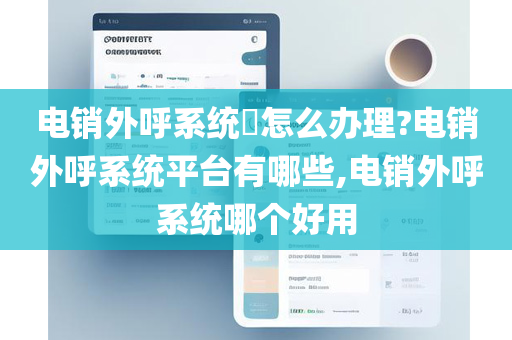 电销外呼系统​怎么办理?电销外呼系统平台有哪些,电销外呼系统哪个好用