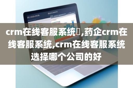 crm在线客服系统​,药企crm在线客服系统,crm在线客服系统选择哪个公司的好