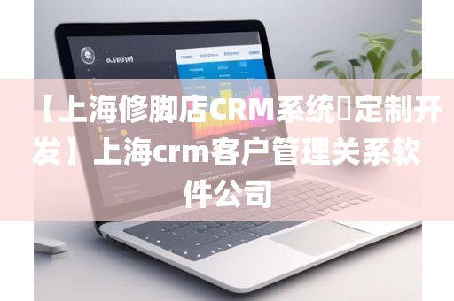 【上海修脚店CRM系统​定制开发】上海crm客户管理关系软件公司