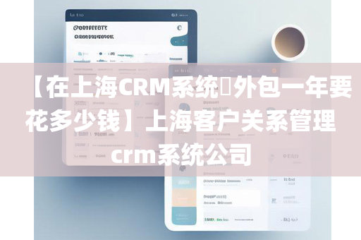 【在上海CRM系统​外包一年要花多少钱】上海客户关系管理crm系统公司